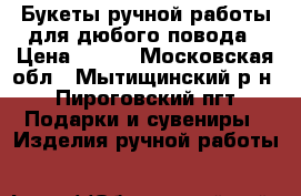 Букеты ручной работы для дюбого повода › Цена ­ 250 - Московская обл., Мытищинский р-н, Пироговский пгт Подарки и сувениры » Изделия ручной работы   